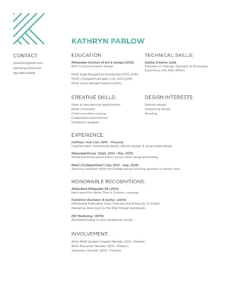 KATHRYN PARLOW
CONTACT
kparlow@gmail.com
kathrynparlow.com
262•894•3058
EDUCATION
Milwaukee Institute of Art & Design (2016)
BFA in Communication Design
MIAD Dean Recognition Scholarship (2012-2016)
MIAD's President's & Dean's List (2012-2016)
MIAD Study Abroad Thailand (2014)
TECHNICAL SKILLS:
Adobe Creative Suite
Proficient in InDesign, Illustrator, & Photoshop
Experience with After Effects
DESIGN INTERESTS:
Editorial design
Advertising design
Branding
CREATIVE SKILLS:
Open to new learning opportunities
Detail orientated
Creative problem-solving
Collaborative brainstormer
Contextual designer
EXPERIENCE:
Hoffman York (Jan. 2015 - Present)
Creative Intern: Advertising design, identity design, & social media design
ManpowerGroup (Sept. 2014 - Nov. 2015)
Global Communications Intern: Social media design & branding
MIAD CD Department (July 2014 - Aug. 2014)
Teaching Assistant: MIAD Pre-College design teaching assistant to Ashley Town
HONORABLE RECOGNITIONS:
Adworkers Milwaukee 99 (2015)
Merit award for Better Than A Condom campaign
Published Illustrator & Author (2014)
Demibooks Publication Story Time Izzy and Emmy Go To School
Interactive Book App for the iPad through Demibooks
DCI Marketing (2013)
Animated holiday e-card competition winner
INVOLVEMENT:
AIGA MIAD Student Chapter Member (2013 - Present)
AIGA Wisconsin Member (2015 - Present)
Adworkers Member (2015 - Present)
 
