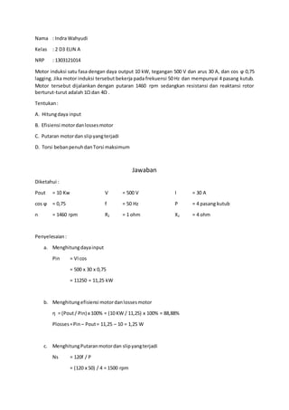 Nama : Indra Wahyudi
Kelas : 2 D3 ELIN A
NRP : 1303121014
Motor induksi satu fasa dengan daya output 10 kW, tegangan 500 V dan arus 30 A, dan cos ϕ 0,75
lagging. Jika motor induksi tersebut bekerja pada frekuensi 50 Hz dan mempunyai 4 pasang kutub.
Motor tersebut dijalankan dengan putaran 1460 rpm sedangkan resistansi dan reaktansi rotor
berturut-turut adalah 1Ω dan 4Ω .
Tentukan:
A. Hitungdaya input
B. Efisiensi motordanlossesmotor
C. Putaran motordan slipyangterjadi
D. Torsi bebanpenuhdanTorsi maksimum
Jawaban
Diketahui :
Pout = 10 Kw V = 500 V I = 30 A
cos ϕ = 0,75 f = 50 Hz P = 4 pasang kutub
n = 1460 rpm R2 = 1 ohm X2 = 4 ohm
Penyelesaian:
a. Menghitungdayainput
Pin = VIcos
= 500 x 30 x 0,75
= 11250 = 11,25 kW
b. Menghitungefisiensi motordanlossesmotor
η = (Pout/ Pin) x 100% = (10 KW / 11,25) x 100% = 88,88%
Plosses=Pin – Pout= 11,25 – 10 = 1,25 W
c. MenghitungPutaranmotordan slipyangterjadi
Ns = 120f / P
= (120 x 50) / 4 = 1500 rpm
 