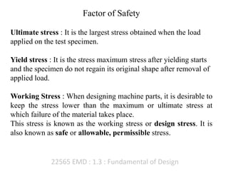 22565 EMD : 1.3 : Fundamental of Design
Factor of Safety
Ultimate stress : It is the largest stress obtained when the load
applied on the test specimen.
Yield stress : It is the stress maximum stress after yielding starts
and the specimen do not regain its original shape after removal of
applied load.
Working Stress : When designing machine parts, it is desirable to
keep the stress lower than the maximum or ultimate stress at
which failure of the material takes place.
This stress is known as the working stress or design stress. It is
also known as safe or allowable, permissible stress.
 