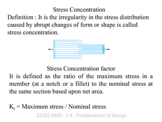22565 EMD : 1.4 : Fundamental of Design
Stress Concentration
Definition : It is the irregularity in the stress distribution
caused by abrupt changes of form or shape is called
stress concentration.
Stress Concentration factor
It is defined as the ratio of the maximum stress in a
member (at a notch or a fillet) to the nominal stress at
the same section based upon net area.
Kt = Maximum stress / Nominal stress
 