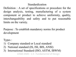 22565 EMD : 1.5 : Fundamental of Design
Standardization
Definition : A set of specifications or procedure for the
design analysis, testing, manufacturing of a system
component or product to achieve uniformity, quality,
interchangeability and safety and to put reasonable
limits on the variety.
Purpose : To establish mandatory norms for product
development
Types :
1) Company standard or Local standard
2) National standard (IS, ISI, BIS, ANSI)
3) International Standard (ISO, ASTM, IBWM)
 