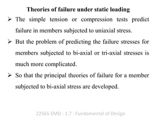 22565 EMD : 1.7 : Fundamental of Design
Theories of failure under static loading
 The simple tension or compression tests predict
failure in members subjected to uniaxial stress.
 But the problem of predicting the failure stresses for
members subjected to bi-axial or tri-axial stresses is
much more complicated.
 So that the principal theories of failure for a member
subjected to bi-axial stress are developed.
 