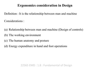 22565 EMD : 1.8 : Fundamental of Design
Ergonomics consideration in Design
Definition : It is the relationship between man and machine
Considerations :
(a) Relationship between man and machine (Design of controls)
(b) The working environment
(c) The human anatomy and posture
(d) Energy expenditure in hand and foot operations
 