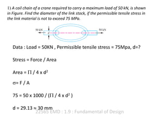 22565 EMD : 1.9 : Fundamental of Design
1) A coil chain of a crane required to carry a maximum load of 50 kN, is shown
in Figure. Find the diameter of the link stock, if the permissible tensile stress in
the link material is not to exceed 75 MPa.
Data : Load = 50KN , Permissible tensile stress = 75Mpa, d=?
Stress = Force / Area
Area =  / 4 x d2
= F / A
75 = 50 x 1000 / ( / 4 x d2 )
d = 29.13  30 mm
 