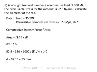 22565 EMD : 1.9 : Fundamental of Design
1) A wrought iron rod is under a compressive load of 350 kN. If
the permissible stress for the material is 52.5 N/mm2, calculate
the diameter of the rod.
Data : Load = 350KN ,
Permissible Compressive stress = 52.5Mpa, d=?
Compressive Stress = Force / Area
Area =  / 4 x d2
= F / A
52.5 = 350 x 1000 / ( / 4 x d2 )
d = 92.15  95 mm
 