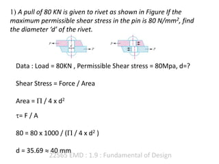 22565 EMD : 1.9 : Fundamental of Design
1) A pull of 80 KN is given to rivet as shown in Figure If the
maximum permissible shear stress in the pin is 80 N/mm2, find
the diameter ‘d’ of the rivet.
Data : Load = 80KN , Permissible Shear stress = 80Mpa, d=?
Shear Stress = Force / Area
Area =  / 4 x d2
= F / A
80 = 80 x 1000 / ( / 4 x d2 )
d = 35.69  40 mm
 