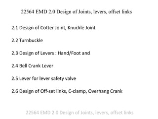 22564 EMD 2.0 Design of Joints, levers, offset links
22564 EMD 2.0 Design of Joints, levers, offset links
2.1 Design of Cotter Joint, Knuckle Joint
2.2 Turnbuckle
2.3 Design of Levers : Hand/Foot and
2.4 Bell Crank Lever
2.5 Lever for lever safety valve
2.6 Design of Off-set links, C-clamp, Overhang Crank
 