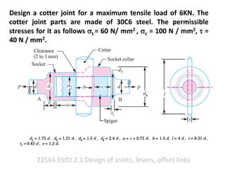 22564 EMD 2.1 Design of Joints, levers, offset links
Design a cotter joint for a maximum tensile load of 6KN. The
cotter joint parts are made of 30C6 steel. The permissible
stresses for it as follows t = 60 N/ mm2 , c = 100 N / mm2,  =
40 N / mm2.
 