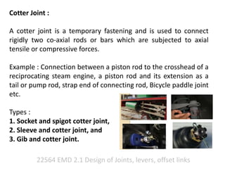 22564 EMD 2.1 Design of Joints, levers, offset links
Cotter Joint :
A cotter joint is a temporary fastening and is used to connect
rigidly two co-axial rods or bars which are subjected to axial
tensile or compressive forces.
Example : Connection between a piston rod to the crosshead of a
reciprocating steam engine, a piston rod and its extension as a
tail or pump rod, strap end of connecting rod, Bicycle paddle joint
etc.
Types :
1. Socket and spigot cotter joint,
2. Sleeve and cotter joint, and
3. Gib and cotter joint.
 