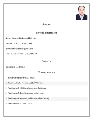 Resume
Personal Information
Name: Hossein Torkaman Haji toea
Date of Birth: 21. March.1978
Email: htorkaman9@gmail.com
Tell: 09125626837 – 09192099550
Education
Diploma in Electronics
Training courses
1. Industrial electricity (900 hours)
2. Audio and radio repairman (1,200 hours)
3. Familiar with UPS installation and Setting up
4. Familiar with diesel generator maintenance
5. Familiar with Network and internet sites Cabling
6. Familiar with BTS and GSM
 
