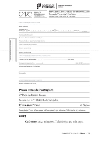 A PREENCHER PELO ESTUDANTE 
PROVA FINAL DO 1.º CICLO DO ENSINO BÁSICO 
Português/Prova 41/2.ª Fase/2013 
Decreto-Lei n.º 139/2012, de 5 de julho 
Nome completo 
Documento de 
identificação CC n.º |___|___|___|___|___|___|___|___| |___| |___|___|___| ou BI n.º |___|___|___|___|___|___|___|___|___| Emitido em___________________ 
(Localidade) 
Assinatura do Estudante 
Não escrevas o teu nome em mais nenhum local da prova 
Prova realizada no Estabelecimento de Ensino 
A PREENCHER PELA ESCOLA 
Número convencional 
Número convencional 
A PREENCHER PELO PROFESSOR CLASSIFICADOR 
Classificação em percentagem |___|___|___| (................................................................... por cento) 
Correspondente ao nível |___| (.................) Data: 2013 /......../......... 
Assinatura do Professor Classificador 
Observações 
A PREENCHER PELO AGRUPAMENTO 
Número confidencial da Escola 
Prova Final de Português 
1.º Ciclo do Ensino Básico 
Decreto-Lei n.º 139/2012, de 5 de julho 
Prova 41/2.ª Fase 16 Páginas 
Duração da Prova (Caderno 1 + Caderno 2): 90 minutos. Tolerância: 30 minutos. 
2013 
Caderno 1: 50 minutos. Tolerância: 20 minutos. 
Prova 41/2.ª F./Cad. 1 • Página 1/ 16 
Rubricas dos Professores Vigilantes 
 