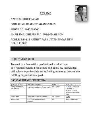 RESUME
NAME: SUDHIR PRASAD
COURSE: MBAMARKETING AND SALES
PHONE NO: 9643296066
EMAIL ID:SUDHIRPRASAD1994@GMAIL.COM
ADDRESS: B-114 NANHEY PARK UTTAM NAGAR NEW
DELHI 110059
OBJECTIVE CAREER
To work in a firm with a professional work driven
environment where I can utilize and apply my knowledge,
skill which would enable me as fresh graduate to grow while
fulfilling organizational goal.
BASIC ACADEMICCREDENTIAL
QUALIFICATION BOARD/UNIVERSITY YEAR PERCENTAGE
MBA(MARKETING
AND SALES
AMITYUNIVERSITY(GURGEON) 2015-2017 SGPA 1SEMESTER
5.21 AND 2
SEMESTER6.21
,THIRD SEMESTER
6.48
GRADUATE SIKKIM MANIPAL UNIVERSITY 2012-2015
68%
HIGH SCHOL GAGAN BHARATI PUBLIC
SCHOOL
2012 70%(COMMERCE)
 