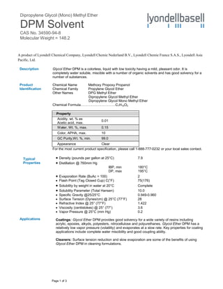 Dipropylene Glycol (Mono) Methyl Ether
DPM Solvent
CAS No. 34590-94-8
Molecular Weight = 148.2
Page 1 of 3
A product of Lyondell Chemical Company, Lyondell Chemie Nederland B.V., Lyondell Chemie France S.A.S., Lyondell Asia
Pacific, Ltd.
Description
Product
Identification
Typical
Properties
Glycol Ether DPM is a colorless, liquid with low toxicity having a mild, pleasant odor. It is
completely water soluble, miscible with a number of organic solvents and has good solvency for a
number of substances.
Chemical Name Methoxy Propoxy Propanol
Chemical Family Propylene Glycol Ether
Other Names DPG Methyl Ether
Dipropylene Glycol Methyl Ether
Dipropylene Glycol Mono Methyl Ether
Chemical Formula…………………………C7H16O3
Property
Acidity, wt. % as
Acetic acid, max.
0.01
Water, Wt. %, max. 0.15
Color, APHA, max. 10
GC Purity,Wt. %, min. 99.0
Appearance Clear
For the most current product specification, please call 1-888-777-0232 or your local sales contact.
 Density (pounds per gallon at 25°C) 7.9
 Distillation @ 760mm Hg
Applications
IBP, min 180°C
DP, max 195°C
 Evaporation Rate (BuAc = 100) 2
 Flash Point (Tag Closed Cup) C(°F) 75(176)
 Solubility by weight in water at 20°C Complete
 Solubility Parameter (Total Hansen) 10.0
 Specific Gravity @25/25°C 0.949-0.960
 Surface Tension (Dynes/cm) @ 25°C (77°F) 28
 Refractive Index @ 25° (77°F) 1.422
 Viscosity (centistokes) @ 25° (77°) 3.6
 Vapor Pressure @ 25°C (mm Hg) 0.2
Coatings: Glycol Ether DPM provides good solvency for a wide variety of resins including
acrylic, epoxies, alkyds, polyesters, nitrocellulose and polyurethanes. Glycol Ether DPM has a
relatively low vapor pressure (volatility) and evaporates at a slow rate. Key properties for coating
applications include complete water miscibility and good coupling ability.
Cleaners: Surface tension reduction and slow evaporation are some of the benefits of using
Glycol Ether DPM in cleaning formulations.
 