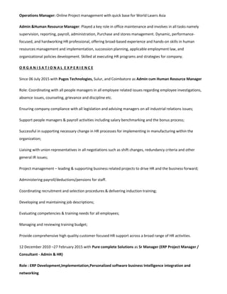 Operations Manager: Online Project management with quick base for World Lasers Asia
Admin &Human Resource Manager: Played a key role in office maintenance and involves in all tasks namely
supervision, reporting, payroll, administration, Purchase and stores management. Dynamic, performance-
focused, and hardworking HR professional, offering broad-based experience and hands-on skills in human
resources management and implementation, succession planning, applicable employment law, and
organizational policies development. Skilled at executing HR programs and strategies for company.
O R G A N I S A T I O N A L E X P E R I E N C E
Since 06 July 2015 with Pugos Technologies, Sulur, and Coimbatore as Admin cum Human Resource Manager
Role: Coordinating with all people managers in all employee related issues regarding employee investigations,
absence issues, counseling, grievance and discipline etc.
Ensuring company compliance with all legislation and advising managers on all industrial relations issues;
Support people managers & payroll activities including salary benchmarking and the bonus process;
Successful in supporting necessary change in HR processes for implementing in manufacturing within the
organization;
Liaising with union representatives in all negotiations such as shift changes, redundancy criteria and other
general IR issues;
Project management – leading & supporting business related projects to drive HR and the business forward;
Administering payroll/deductions/pensions for staff.
Coordinating recruitment and selection procedures & delivering induction training;
Developing and maintaining job descriptions;
Evaluating competencies & training needs for all employees;
Managing and reviewing training budget;
Provide comprehensive high quality customer focused HR support across a broad range of HR activities.
12 December 2010 –27 February 2015 with Pure complete Solutions as Sr Manager (ERP Project Manager /
Consultant - Admin & HR)
Role : ERP Development,Implementation,Personalized software business Intelligence integration and
networking
 