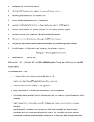 Configured fully functional ERP system.
Optimized ERP for automotive supplier across manufacturing services.
Identified general ERP issues and execution plan.
Conducted ERP Needs Assessment for major Clients.
Assisted in installation of small time-tracking and planning systems to ERP systems.
Planned and led internal and external meetings, and participated in internal projects.
Provided technical input to develop, check and maintain ERP systems.
Maintained and coordinated proposed designs for ERP system releases.
Ensured that requirements and documentation were kept in accordance to program schedule.
Provided support to the transitions and operations of maintenance releases.
Developed user manuals and
Participated in knowledge transfer sessions.
09 September 2007 – 18 October 2010 with M/s. SR Digital Imaging Private Ltd. As Administrator cum ERP
Implementation
ERP Implementation: Oracle
 ➢ Assisted clients with implementation and training of ERP.
 Implement and configure ERP application consulting customers.
 Train end users in specific modules of ERP application.
 Collect requirements, analyze businesses and execute process workshops.
 Monitored and supervised all functions relating to planning and budgeting Vendor Management Admin
Activities
 Supervises activities pertaining to vendor for the Upcoming projects and maintenances issues at
branches.
Coordinates with group level for upcoming projects for lease registration and documentation.
Coordinate with Legal for the lease & Agreement issues or any extension/relocation if required.
Looking after overall job responsibilities for timely closure of projects for ware housing / Renovation /
 
