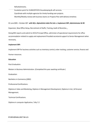 Refurbishments.
Escalation point for HUBS/OFFICES Housekeeping & soft services.
Coordinate with multiple agencies for timely handing over projects.
Monthly/Weekly review with business teams on Projects Plan with delivery timelines
01 June2005 – October 007 with M/s. AlpineKnits India Pvt Ltd as Implement ERP ,Administrator & HR
Expansion, New Office Setup, Recruitment of Staffs, Training, Audit of Branches..,
Doing MIS reports and submit to HO & Principal Office, administer of operational requirements for office
accommodation related to supply and replacement Provided secretarial support to Senior Management when
necessary,
Implement ERP:
Implement ERP for business activities such as inventory control, order tracking, customer service, finance and
Human resources.
Education
Post Graduation:
Masters in Business Administration. (Completed this year awaiting certificate )
Graduation:
Bachelors in Commerce.(2002)
Professional Certifications:
Diploma in Sales and Marketing, Diploma in Management Development, Diploma in Ind., & Personal
Management.
Technical Certifications:
Diploma in computer Application, Tally 7.2
P E R S O N A L D E T A I L S
 