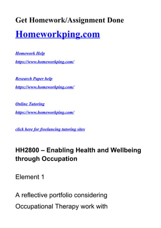 Get Homework/Assignment Done
Homeworkping.com
Homework Help
https://www.homeworkping.com/
Research Paper help
https://www.homeworkping.com/
Online Tutoring
https://www.homeworkping.com/
click here for freelancing tutoring sites
HH2800 – Enabling Health and Wellbeing
through Occupation
Element 1
A reflective portfolio considering
Occupational Therapy work with
 