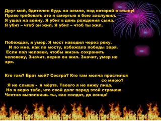 Друг мой, бдителен будь на земле, под которой я стыну!  Право требовать это я смертью в бою заслужил. Я ушел на войну. Я убит в день рождения сына.  Я убит – чтоб он жил. Я убит – чтоб ты жил. Побеждая, я умер. Я мост наводил через реку.  И по мне, как по мосту, взбежала победы заря.  Если пал человек, чтобы жизнь сохранить человеку, Значит, верно он жил. Значит, умер не зря. Кто там? Брат мой? Сестра? Кто там молча простился  со мною?   Я не слышу -  я мёртв. Твоего я не вижу лица,  Но я верю тебе, что свой долг перед этой страною Честно выполнишь ты, как солдат, до конца! 