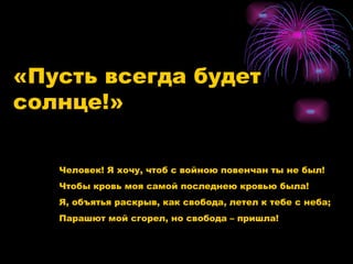 «Пусть всегда будет солнце!» Человек! Я хочу, чтоб с войною повенчан ты не был! Чтобы кровь моя самой последнею кровью была!  Я, объятья раскрыв, как свобода, летел к тебе с неба; Парашют мой сгорел, но свобода – пришла!  