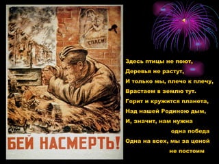 Здесь птицы не поют, Деревья не растут, И только мы, плечо к плечу,  Врастаем в землю тут. Горит и кружится планета, Над нашей Родиною дым, И, значит, нам нужна   одна победа Одна на всех, мы за ценой не постоим 