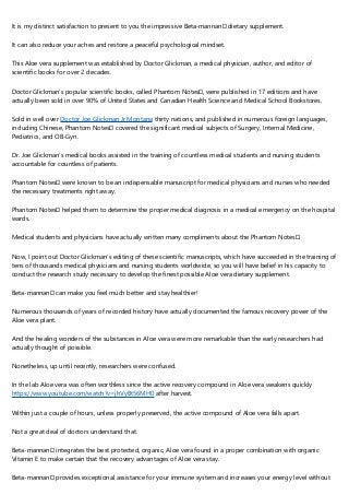 It is my distinct satisfaction to present to you the impressive Beta-mannan™ dietary supplement.
It can also reduce your aches and restore a peaceful psychological mindset.
This Aloe vera supplement was established by Doctor Glickman, a medical physician, author, and editor of
scientific books for over 2 decades.
Doctor Glickman’s popular scientific books, called Phantom Notes™, were published in 17 editions and have
actually been sold in over 90% of United States and Canadian Health Science and Medical School Bookstores.
Sold in well over Doctor Joe Glickman Jr Montana thirty nations, and published in numerous foreign languages,
including Chinese, Phantom Notes™ covered the significant medical subjects of Surgery, Internal Medicine,
Pediatrics, and OB-Gyn.
Dr. Joe Glickman’s medical books assisted in the training of countless medical students and nursing students
accountable for countless of patients.
Phantom Notes™ were known to be an indispensable manuscript for medical physicians and nurses who needed
the necessary treatments right away.
Phantom Notes™ helped them to determine the proper medical diagnosis in a medical emergency on the hospital
wards.
Medical students and physicians have actually written many compliments about the Phantom Notes™.
Now, I point out Doctor Glickman’s editing of these scientific manuscripts, which have succeeded in the training of
tens of thousands medical physicians and nursing students worldwide, so you will have belief in his capacity to
conduct the research study necessary to develop the finest possible Aloe vera dietary supplement.
Beta-mannan™ can make you feel much better and stay healthier!
Numerous thousands of years of recorded history have actually documented the famous recovery power of the
Aloe vera plant.
And the healing wonders of the substances in Aloe vera were more remarkable than the early researchers had
actually thought of possible.
Nonetheless, up until recently, researchers were confused.
In the lab Aloe vera was often worthless since the active recovery compound in Aloe vera weakens quickly
https://www.youtube.com/watch?v=jhVyBt56MH0 after harvest.
Within just a couple of hours, unless properly preserved, the active compound of Aloe vera falls apart.
Not a great deal of doctors understand that.
Beta-mannan™ integrates the best protected, organic, Aloe vera found in a proper combination with organic
Vitamin E to make certain that the recovery advantages of Aloe vera stay.
Beta-mannan™ provides exceptional assistance for your immune system and increases your energy level without
 