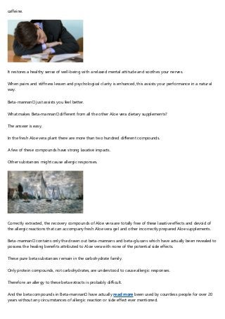 caffeine.
It restores a healthy sense of well-being with a relaxed mental attitude and soothes your nerves.
When pains and stiffness lessen and psychological clarity is enhanced, this assists your performance in a natural
way.
Beta-mannan™ just assists you feel better.
What makes Beta-mannan™ different from all the other Aloe vera dietary supplements?
The answer is easy.
In the fresh Aloe vera plant there are more than two hundred different compounds.
A few of these compounds have strong laxative impacts.
Other substances might cause allergic responses.
Correctly extracted, the recovery compounds of Aloe vera are totally free of these laxative effects and devoid of
the allergic reactions that can accompany fresh Aloe vera gel and other incorrectly prepared Aloe supplements.
Beta-mannan™ contains only the drawn out beta-mannans and beta-glucans which have actually been revealed to
possess the healing benefits attributed to Aloe vera with none of the potential side effects.
These pure beta substances remain in the carbohydrate family.
Only protein compounds, not carbohydrates, are understood to cause allergic responses.
Therefore an allergy to these beta extracts is probably difficult.
And the beta compounds in Beta-mannan™ have actually read more been used by countless people for over 20
years without any circumstances of allergic reaction or side effect ever mentioned.
 