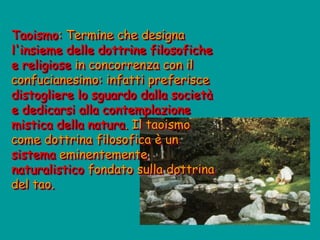 Taoismo: Termine che designa
l'insieme delle dottrine filosofiche
e religiose in concorrenza con il
confucianesimo: infatti preferisce
distogliere lo sguardo dalla società
e dedicarsi alla contemplazione
mistica della natura. Il taoismo
come dottrina filosofica è un
sistema eminentemente
naturalistico fondato sulla dottrina
del tao.
 