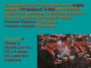 Si presuppone che il Taoismo abbia avuto origine
intorno al IV secolo a.C. in Cina, ma è difficile
stabilirlo con precisione. La difficoltà è dovuta al
fatto che, esistono due forme di taoismo:
il taoismo filosofico (Tao-chia) e
il taoismo religioso (Tao-chiao).
Entrambe si
rifanno al
filosofo Lao-tzu
(VI o V secolo
a.C.) come loro
fondatore.
 
