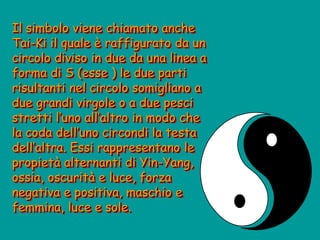 Il simbolo viene chiamato anche
Tai-Ki il quale è raffigurato da un
circolo diviso in due da una linea a
forma di S (esse ) le due parti
risultanti nel circolo somigliano a
due grandi virgole o a due pesci
stretti l’uno all’altro in modo che
la coda dell’uno circondi la testa
dell’altra. Essi rappresentano le
propietà alternanti di Yin-Yang,
ossia, oscurità e luce, forza
negativa e positiva, maschio e
femmina, luce e sole.
 