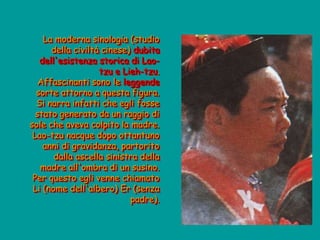 La moderna sinologia (studio
della civiltà cinese) dubita
dell'esistenza storica di Lao-
tzu e Lieh-tzu.
Affascinanti sono le leggende
sorte attorno a questa figura.
Si narra infatti che egli fosse
stato generato da un raggio di
sole che aveva colpito la madre.
Lao-tzu nacque dopo ottantuno
anni di gravidanza, partorito
dalla ascella sinistra della
madre all'ombra di un susino.
Per questo egli venne chiamato
Li (nome dell'albero) Er (senza
padre).
 