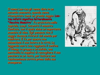 Il nome Lao-tzu gli venne dato in un
secondo momento, quando venne
riconosciuto come un grande saggio: Lao-
tzu infatti significa letteralmente
"Vecchio Maestro". Fu archivista nella
capitale, Luoyi. Incontrò il maestro
Confucio, con il quale ebbe un importante
scambio di idee. Egli pensava che il
saggio dovesse ritirarsi dal mondo per
meditare. E fu per questo che
abbandonò il suo lavoro e la città. La
leggenda narra che raggiunto il confine
di Hangu in groppa a un bufalo, una
sentinella lo supplicò di raccogliere il suo
pensiero in un testo, per lasciare una
testimonianza scritta prima della sua
scomparsa.
 