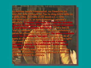 Le dottrine taoiste fondamentali, sia filosofiche sia
mistiche, sono contenute nel Tao-te ching (Libro della via
e della virtù), che risale al III secolo a.C. e viene
attribuito a Lao zi, un testo composto di parabole e
metafore. Il taoismo affermava che l'individuo dovrebbe
ignorare le imposizioni della società e cercare unicamente
di conformarsi al disegno della natura, il Tao o Dao (la
"via", il "cammino", il "principio"), che non è definibile a
parole né concepibile con il pensiero. Per essere in armonia
con il Tao è necessario "non agire" (wu-wei) cioè da un
punto di vista etico, esso comporta la scelta di non agire
sugli eventi e sulle cose, per lasciare che il divenire
naturale e i principi che stabiliscono l'ordine cosmico
facciano il loro corso. Chi segue il wu-wei è un uomo
avviato alla perfezione; egli si caratterizza inoltre per
mitezza, tranquillità, altruismo, tolleranza e bontà nei
confronti di tutte le creature.
 