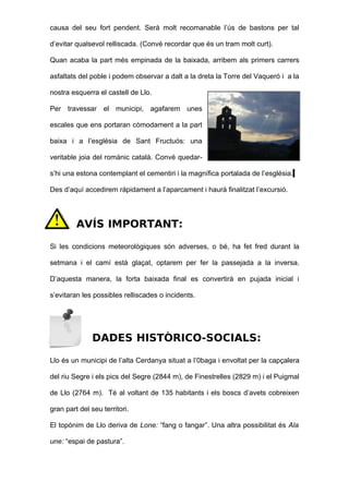 causa del seu fort pendent. Serà molt recomanable l’ús de bastons per tal

d’evitar qualsevol relliscada. (Convé recordar que és un tram molt curt).

Quan acaba la part més empinada de la baixada, arribem als primers carrers

asfaltats del poble i podem observar a dalt a la dreta la Torre del Vaqueró i a la

nostra esquerra el castell de Llo.

Per travessar el municipi, agafarem unes

escales que ens portaran còmodament a la part

baixa i a l’església de Sant Fructuós: una

veritable joia del romànic català. Convé quedar-

s’hi una estona contemplant el cementiri i la magnífica portalada de l’església.

Des d’aquí accedirem ràpidament a l’aparcament i haurà finalitzat l’excursió.




         AVÍS IMPORTANT:

Si les condicions meteorològiques són adverses, o bé, ha fet fred durant la

setmana i el camí està glaçat, optarem per fer la passejada a la inversa.

D’aquesta manera, la forta baixada final es convertirà en pujada inicial i

s’evitaran les possibles relliscades o incidents.




               DADES HISTÒRICO-SOCIALS:

Llo és un municipi de l’alta Cerdanya situat a l’0baga i envoltat per la capçalera

del riu Segre i els pics del Segre (2844 m), de Finestrelles (2829 m) i el Puigmal

de Llo (2764 m). Té al voltant de 135 habitants i els boscs d’avets cobreixen

gran part del seu territori.

El topònim de Llo deriva de Lone: “fang o fangar”. Una altra possibilitat és Ala

une: “espai de pastura”.
 