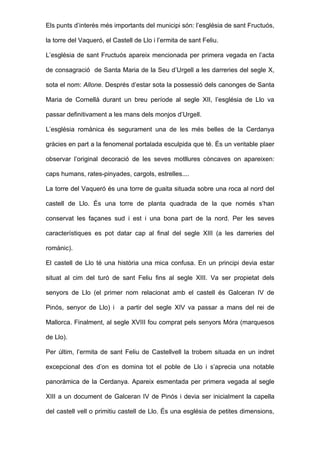 Els punts d’interès més importants del municipi són: l’església de sant Fructuós,

la torre del Vaqueró, el Castell de Llo i l’ermita de sant Feliu.

L’església de sant Fructuós apareix mencionada per primera vegada en l’acta

de consagració de Santa Maria de la Seu d’Urgell a les darreries del segle X,

sota el nom: Allone. Després d’estar sota la possessió dels canonges de Santa

Maria de Cornellà durant un breu període al segle XII, l’església de Llo va

passar definitivament a les mans dels monjos d’Urgell.

L’església romànica és segurament una de les més belles de la Cerdanya

gràcies en part a la fenomenal portalada esculpida que té. És un veritable plaer

observar l’original decoració de les seves motllures còncaves on apareixen:

caps humans, rates-pinyades, cargols, estrelles....

La torre del Vaqueró és una torre de guaita situada sobre una roca al nord del

castell de Llo. És una torre de planta quadrada de la que només s’han

conservat les façanes sud i est i una bona part de la nord. Per les seves

característiques es pot datar cap al final del segle XIII (a les darreries del

romànic).

El castell de Llo té una història una mica confusa. En un principi devia estar

situat al cim del turó de sant Feliu fins al segle XIII. Va ser propietat dels

senyors de Llo (el primer nom relacionat amb el castell és Galceran IV de

Pinós, senyor de Llo) i a partir del segle XIV va passar a mans del rei de

Mallorca. Finalment, al segle XVIII fou comprat pels senyors Móra (marquesos

de Llo).

Per últim, l’ermita de sant Feliu de Castellvell la trobem situada en un indret

excepcional des d’on es domina tot el poble de Llo i s’aprecia una notable

panoràmica de la Cerdanya. Apareix esmentada per primera vegada al segle

XIII a un document de Galceran IV de Pinós i devia ser inicialment la capella

del castell vell o primitiu castell de Llo. És una església de petites dimensions,
 