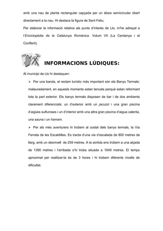 amb una nau de planta rectangular capçada per un àbsis semicircular obert

directament a la nau. Hi destaca la figura de Sant Feliu.

Per elaborar la informació relativa als punts d’interès de Llo, m’he adreçat a

l’Enciclopèdia de la Catalunya Romànica. Volum VII (La Cerdanya i el

Conflent).




                 INFORMACIONS LÚDIQUES:

Al municipi de Llo hi destaquen:

    Per una banda, el reclam turístic més important són els Banys Termals:

   malauradament, en aquests moments estan tancats perquè estan reformant

   tota la part exterior. Els banys termals disposen de bar i de dos ambients

   clarament diferenciats: un d’exterior amb un jacuzzi i una gran piscina

   d’aigües sulfuroses i un d’interior amb una altra gran piscina d’aigua calenta,

   una sauna i un hamam.

    Per als més aventurers hi trobem al costat dels banys termals, la Via

   Ferrata de les Escaldilles. Es tracta d’una via d’escalada de 800 metres de

   llarg, amb un desnivell de 259 metres. A la sortida ens trobem a una alçada

   de 1390 metres i l’arribada s’hi troba situada a 1649 metres. El temps

   aproximat per realitzar-la és de 3 hores i hi trobem diferents nivells de

   dificultat.
 