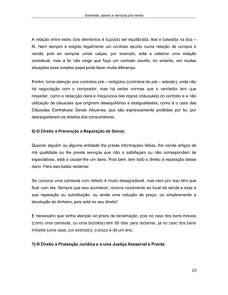 Garantias, apoios e serviços pós-venda
A relação entre estes dois elementos é suposto ser equilibrada, leal e baseada na boa –
fé. Nem sempre é exigido legalmente um contrato escrito numa relação de compra e
venda, pois ao comprar umas calças, por exemplo, está a celebrar uma relação
contratual, mas a lei não exige que faça um contrato escrito, no entanto, em muitas
situações esse simples papel pode fazer muita diferença.
Porém, tome atenção aos contratos pré – redigidos (contratos de pré – adesão), onde não
há negociação com o comprador, mas há certas normas que o vendedor tem que
respeitar, como a redacção clara e inequívoca das regras (cláusulas) do contrato e a não
utilização de cláusulas que originem desequilíbrios e desigualdades, como é o caso das
Cláusulas Contratuais Gerais Abusivas, que são expressamente proibidas por lei, por
desrespeitarem os direitos dos consumidores.
6) O Direito à Prevenção e Reparação de Danos:
Quando alguém ou alguma entidade lhe presta informações falsas, lhe vende artigos de
má qualidade ou lhe preste serviços que não o satisfaçam ou não correspondam às
expectativas, está a causar-lhe um dano. Pois bem, tem todo o direito à reparação desse
dano. Para isso basta reclamar.
Se comprar uma camisola com defeito é muito desagradável, mas nem por isso tem que
ficar com ela. Sempre que isso acontecer, recorra novamente ao local da venda e exija a
sua reparação ou substituição, ou ainda uma redução de preço, ou simplesmente a
devolução do dinheiro, pois está no seu direito!
É necessário que tenha atenção ao prazo de reclamação, pois no caso dos bens móveis
(como uma camisola, ou uma bicicleta) tem 60 dias para reclamar, já no caso dos bens
imóveis (uma casa, por exemplo), o prazo é de um ano.
7) O Direito à Protecção Jurídica e a uma Justiça Acessível e Pronta:
10
 
