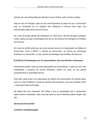 Garantias, apoios e serviços pós-venda
Sempre que veja necessidade de defender os seus direitos, pode recorrer à justiça.
Hoje em dia, em Portugal, cada vez são mais frequentes os casos em que o consumidor
leva um fornecedor de um qualquer bem defeituoso a tribunal, para exigir uma
indemnização pelos danos que lhe causou.
Se o valor da acção judicial não ultrapassar os 3,750 Euros, não terá de pagar quaisquer
custos, desde que faça a reclamação junto de um dos Centros de Arbitragem de Conflitos
de Consumo
Em caso de conflito lembre-se que pode sempre recorrer às Associações de Defesa do
Consumidor, como a DECO, o Instituto do Consumidor, os Centros de Informação
Autárquico ao Consumidor, ou aos Centros de Arbitragem dos Conflitos de Consumo.
8) O Direito à Participação, por via representativa, dos seus Direitos e Interesses:
Actualmente existem cada vez mais associações de consumidores, e cada vez com mais
credibilidade e próximas de centros decisórios, devido em muito ao seu grande
empenhamento e capacidade técnica.
Entre elas, pode contar com associações de defesa dos consumidores de carácter geral,
como é o caso da DECO, e outras de carácter mais específico, como por exemplo o ACP
– Automóvel Clube de Portugal.
Na defesa dos seus interesses, tem direito a que as associações que o representam
sejam sempre consultadas, tanto mais que assim os seus interesses podem chegar mais
alto…
Deveres do Consumidor
a) O Dever da Solidariedade:
11
 