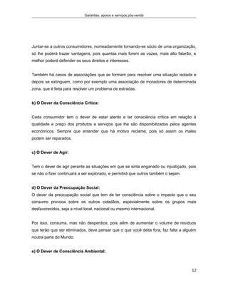 Garantias, apoios e serviços pós-venda
Juntar-se a outros consumidores, nomeadamente tornando-se sócio de uma organização,
só lhe poderá trazer vantagens, pois quantas mais forem as vozes, mais alto falarão, e
melhor poderá defender os seus direitos e interesses.
Também há casos de associações que se formam para resolver uma situação isolada e
depois se extinguem, como por exemplo uma associação de moradores de determinada
zona, que é feita para resolver um problema de estradas.
b) O Dever da Consciência Crítica:
Cada consumidor tem o dever de estar atento e ter consciência crítica em relação à
qualidade e preço dos produtos e serviços que lhe são disponibilizados pelos agentes
económicos. Sempre que entender que há motivo reclame, pois só assim os males
podem ser reparados.
c) O Dever de Agir:
Tem o dever de agir perante as situações em que se sinta enganado ou injustiçado, pois
se não o fizer continuará a ser explorado, e permitirá que outros também o sejam.
d) O Dever da Preocupação Social:
O dever da preocupação social que tem de ter consciência sobre o impacto que o seu
consumo provoca sobre os outros cidadãos, especialmente sobre os grupos mais
desfavorecidos, seja a nível local, nacional ou mesmo internacional.
Por isso, consuma, mas não desperdice, pois além de aumentar o volume de resíduos
que terão que ser eliminados, deve pensar que o que você deita fora, faz falta a alguém
noutra parte do Mundo.
e) O Dever de Consciência Ambiental:
12
 