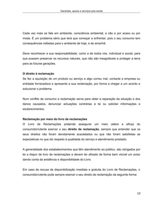 Garantias, apoios e serviços pós-venda
Cada vez mais se fala em ambiente, consciência ambiental, e não e por acaso ou por
moda. É um problema sério que terá que começar a enfrentar, pois o seu consumo tem
consequências nefastas para o ambiente de hoje, e de amanhã.
Deve reconhecer a sua responsabilidade, como a de todos nós, individual e social, para
que possam preservar os recursos naturais, que não são inesgotáveis e proteger a terra
para as futuras gerações.
O direito à reclamação
Se fez a aquisição de um produto ou serviço e algo correu mal, contacte a empresa ou
entidade fornecedora e apresente a sua reclamação, por forma a chegar a um acordo e
solucionar o problema.
Num conflito de consumo a reclamação serve para obter a reparação da situação e dos
danos causados, denunciar actuações contrárias à lei ou solicitar informações e
esclarecimentos.
Reclamação por meio do livro de reclamações
O Livro de Reclamações pretende assegurar um meio célere e eficaz do
consumidor/utente exercer o seu direito de reclamação, sempre que entender que os
seus direitos não foram devidamente acautelados ou que não foram satisfeitas as
expectativas no que diz respeito à qualidade do serviço e atendimento prestado.
A generalidade dos estabelecimentos que têm atendimento ao público, são obrigados por
lei a dispor de livro de reclamações e devem ter afixado de forma bem visível um aviso
dando conta da existência e disponibilidade do Livro.
Em caso de recusa de disponibilização imediata e gratuita do Livro de Reclamações, o
consumidor/utente pode sempre exercer o seu direito de reclamação da seguinte forma:
13
 