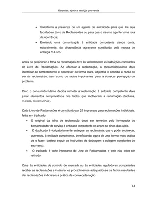 Garantias, apoios e serviços pós-venda
• Solicitando a presença de um agente de autoridade para que lhe seja
facultado o Livro de Reclamações ou para que o mesmo agente tome nota
da ocorrência;
• Enviando uma comunicação à entidade competente dando conta,
naturalmente, da circunstância agravante constituída pela recusa de
entrega do Livro.
Antes de preencher a folha de reclamação deve ler atentamente as instruções constantes
do Livro de Reclamações. Ao efectuar a reclamação, o consumidor/utente deve
identificar-se correctamente e descrever de forma clara, objectiva e concisa a razão de
ser da reclamação, bem como os factos importantes para a correcta percepção do
problema.
Caso o consumidor/utente decida remeter a reclamação à entidade competente deve
juntar elementos comprovativos dos factos que motivaram a reclamação (facturas,
morada, testemunhas). ECOMPETENTE PELOR DE BENS/
Cada Livro de Reclamações é constituído por 25 impressos para reclamações individuais,
feitos em triplicado:
• O original da folha de reclamação deve ser remetido pelo fornecedor do
bem/prestador do serviço à entidade competente no prazo de cinco dias úteis.
• O duplicado é obrigatoriamente entregue ao reclamante, que o pode endereçar,
querendo, à entidade competente, beneficiando agora de uma forma mais prática
de o fazer: bastará seguir as instruções de dobragem e colagem constantes do
seu verso.
• O triplicado é parte integrante do Livro de Reclamações e dele não pode ser
retirado.
Cabe às entidades de controlo de mercado ou às entidades reguladoras competentes
receber as reclamações e instaurar os procedimentos adequados se os factos resultantes
das reclamações indiciarem a prática de contra-ordenação.
14
 
