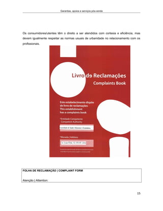 Garantias, apoios e serviços pós-venda
Os consumidores/utentes têm o direito a ser atendidos com cortesia e eficiência, mas
devem igualmente respeitar as normas usuais de urbanidade no relacionamento com os
profissionais. DE ONTRA- THE TERMS OF PREVAILING LEGISLATION, THIS
ORIGINAL
COPY IS TO BE
SENT TO THE
COMPETENT
AUTHORITY
BYTHE
PRODUCT
SUPP
LIER/SERVICE
PROVIDER
WITHIN
MAXIMUM OF FIVE
WORKING D
FOLHA DE RECLAMAÇÃO | COMPLAINT FORM
Atenção | Attention:
15
 