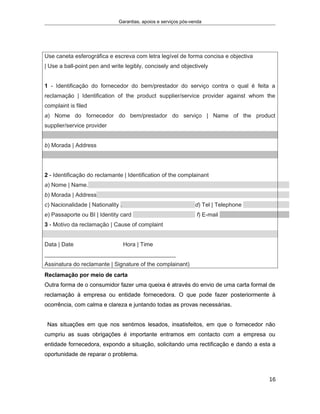 Garantias, apoios e serviços pós-venda
Use caneta esferográfica e escreva com letra legível de forma concisa e objectiva
| Use a ball-point pen and write legibly, concisely and objectively
1 - Identificação do fornecedor do bem/prestador do serviço contra o qual é feita a
reclamação | Identification of the product supplier/service provider against whom the
complaint is filed
a) Nome do fornecedor do bem/prestador do serviço | Name of the product
supplier/service provider
b) Morada | Address
2 - Identificação do reclamante | Identification of the complainant
a) Nome | Name.
b) Morada | Address
c) Nacionalidade | Nationality . d) Tel | Telephone
e) Passaporte ou BI | Identity card f) E-mail
3 - Motivo da reclamação | Cause of complaint
Data | Date Hora | Time
_________________________________________
Assinatura do reclamante | Signature of the complainant)
Reclamação por meio de carta
Outra forma de o consumidor fazer uma queixa é através do envio de uma carta formal de
reclamação à empresa ou entidade fornecedora. O que pode fazer posteriormente à
ocorrência, com calma e clareza e juntando todas as provas necessárias.
Nas situações em que nos sentimos lesados, insatisfeitos, em que o fornecedor não
cumpriu as suas obrigações é importante entramos em contacto com a empresa ou
entidade fornecedora, expondo a situação, solicitando uma rectificação e dando a esta a
oportunidade de reparar o problema.
16
 