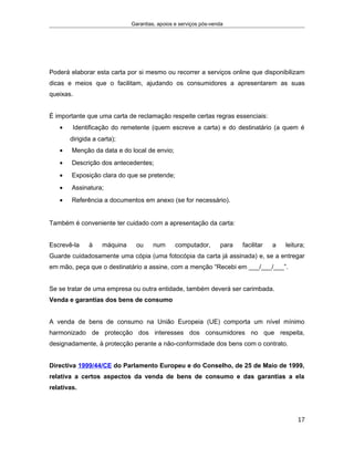 Garantias, apoios e serviços pós-venda
Poderá elaborar esta carta por si mesmo ou recorrer a serviços online que disponibilizam
dicas e meios que o facilitam, ajudando os consumidores a apresentarem as suas
queixas.
É importante que uma carta de reclamação respeite certas regras essenciais:
• Identificação do remetente (quem escreve a carta) e do destinatário (a quem é
dirigida a carta);
• Menção da data e do local de envio;
• Descrição dos antecedentes;
• Exposição clara do que se pretende;
• Assinatura;
• Referência a documentos em anexo (se for necessário).
Também é conveniente ter cuidado com a apresentação da carta:
Escrevê-la à máquina ou num computador, para facilitar a leitura;
Guarde cuidadosamente uma cópia (uma fotocópia da carta já assinada) e, se a entregar
em mão, peça que o destinatário a assine, com a menção “Recebi em ___/___/___”.
Se se tratar de uma empresa ou outra entidade, também deverá ser carimbada.
Venda e garantias dos bens de consumo
A venda de bens de consumo na União Europeia (UE) comporta um nível mínimo
harmonizado de protecção dos interesses dos consumidores no que respeita,
designadamente, à protecção perante a não-conformidade dos bens com o contrato.
Directiva 1999/44/CE do Parlamento Europeu e do Conselho, de 25 de Maio de 1999,
relativa a certos aspectos da venda de bens de consumo e das garantias a ela
relativas.
17
 