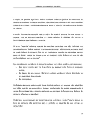 Garantias, apoios e serviços pós-venda
A noção de garantia legal inclui toda e qualquer protecção jurídica do comprador no
atinente aos defeitos dos bens adquiridos, resultando directamente da lei, como um efeito
colateral do contrato. A directiva estabelece, assim o princípio de conformidade do bem
ao contrato.
A noção de garantia comercial, pelo contrário, faz apelo à vontade de uma pessoa, o
garante, que se auto-responsabiliza por certos defeitos. A directiva não retoma a
terminologia de garantia legal e comercial.
O termo "garantia" refere-se apenas às garantias comerciais, que são definidas nos
seguintes termos: "toda e qualquer promessa suplementar, relativamente ao regime legal
de venda de bens de consumo, feita por um vendedor ou produtor, de reembolsar o preço
pago, de trocar, reparar ou ocupar-se de um qualquer modo do bem em caso de não
conformidade do bem ao contrato".
São considerados como bens de consumo qualquer bem móvel corpóreo, com excepção:
• Dos bens vendidos por via de penhora, ou qualquer outra forma de execução
judicial.
• Da água e do gás, quando não forem postos à venda em volume delimitado, ou
em quantidade determinada.
• Da electricidade.
Os Estados-Membros podem excluir desta definição os bens em segunda mão adquiridos
em leilão, quando os consumidores tenham oportunidade de assistir pessoalmente à
venda. Em contrapartida, a directiva aplica-se aos contratos de fornecimento de bens de
consumo a fabricar ou a produzir.
Os bens de consumo devem ser conformes com o contrato de venda. Presume-se que os
bens de consumo são conformes com o contrato se, aquando da sua entrega ao
consumidor:
18
 