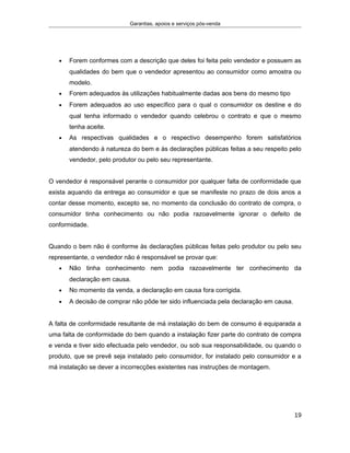 Garantias, apoios e serviços pós-venda
• Forem conformes com a descrição que deles foi feita pelo vendedor e possuem as
qualidades do bem que o vendedor apresentou ao consumidor como amostra ou
modelo.
• Forem adequados às utilizações habitualmente dadas aos bens do mesmo tipo
• Forem adequados ao uso específico para o qual o consumidor os destine e do
qual tenha informado o vendedor quando celebrou o contrato e que o mesmo
tenha aceite.
• As respectivas qualidades e o respectivo desempenho forem satisfatórios
atendendo à natureza do bem e às declarações públicas feitas a seu respeito pelo
vendedor, pelo produtor ou pelo seu representante.
O vendedor é responsável perante o consumidor por qualquer falta de conformidade que
exista aquando da entrega ao consumidor e que se manifeste no prazo de dois anos a
contar desse momento, excepto se, no momento da conclusão do contrato de compra, o
consumidor tinha conhecimento ou não podia razoavelmente ignorar o defeito de
conformidade.
Quando o bem não é conforme às declarações públicas feitas pelo produtor ou pelo seu
representante, o vendedor não é responsável se provar que:
• Não tinha conhecimento nem podia razoavelmente ter conhecimento da
declaração em causa.
• No momento da venda, a declaração em causa fora corrigida.
• A decisão de comprar não pôde ter sido influenciada pela declaração em causa.
A falta de conformidade resultante de má instalação do bem de consumo é equiparada a
uma falta de conformidade do bem quando a instalação fizer parte do contrato de compra
e venda e tiver sido efectuada pelo vendedor, ou sob sua responsabilidade, ou quando o
produto, que se prevê seja instalado pelo consumidor, for instalado pelo consumidor e a
má instalação se dever a incorrecções existentes nas instruções de montagem.
19
 