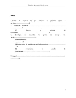 Garantias, apoios e serviços pós-venda
Índice
1.Normas da empresa no que concerne às garantias apoios e
serviços………………………...2
2. Legislação comercial……………………………………………………………………….
…………………….6
2.1 Deveres e direitos do
consumidor…………………………………………………………...6
3. Estratégia de actuação na gestão do serviço pós-
venda………………………………………23
3.1.Procedimentos…………………………………………………………………………
….………….23
3.2.Instrumentos de aferição da satisfação do cliente………………………………..
…25
3.3. Ferramentas de gestão de
reclamações…………………………………………………29
Bibliografia……………………………………………………………………………………………
..………….…39
2
 