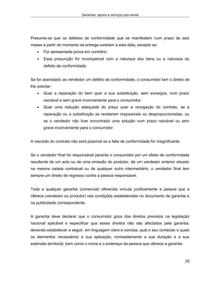Garantias, apoios e serviços pós-venda
Presume-se que os defeitos de conformidade que se manifestem num prazo de seis
meses a partir do momento da entrega existiam a esta data, excepto se:
• For apresentada prova em contrário.
• Essa presunção for incompatível com a natureza dos bens ou a natureza do
defeito de conformidade.
Se for assinalado ao vendedor um defeito de conformidade, o consumidor tem o direito de
lhe solicitar:
• Quer a reparação do bem quer a sua substituição, sem encargos, num prazo
razoável e sem grave inconveniente para o consumidor.
• Quer uma redução adequada do preço quer a revogação do contrato, se a
reparação ou a substituição se revelarem impossíveis ou desproporcionadas, ou
se o vendedor não tiver encontrado uma solução num prazo razoável ou sem
grave inconveniente para o consumidor.
A rescisão do contrato não será possível se a falta de conformidade for insignificante.
Se o vendedor final for responsável perante o consumidor por um efeito de conformidade
resultante de um acto ou de uma omissão do produtor, de um vendedor anterior situado
na mesma cadeia contratual ou de qualquer outro intermediário, o vendedor final tem
sempre um direito de regresso contra a pessoa responsável.
Toda e qualquer garantia (comercial) oferecida vincula juridicamente a pessoa que a
oferece (vendedor ou produtor) nas condições estabelecidas no documento de garantia e
na publicidade correspondente.
A garantia deve declarar que o consumidor goza dos direitos previstos na legislação
nacional aplicável e especificar que esses direitos não são afectados pela garantia,
devendo estabelecer a seguir, em linguagem clara e concisa, qual o seu conteúdo e quais
os elementos necessários à sua aplicação, nomeadamente a sua duração e a sua
extensão territorial, bem como o nome e o endereço da pessoa que oferece a garantia
20
 