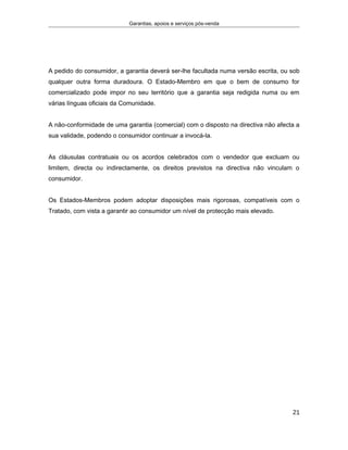 Garantias, apoios e serviços pós-venda
A pedido do consumidor, a garantia deverá ser-lhe facultada numa versão escrita, ou sob
qualquer outra forma duradoura. O Estado-Membro em que o bem de consumo for
comercializado pode impor no seu território que a garantia seja redigida numa ou em
várias línguas oficiais da Comunidade.
A não-conformidade de uma garantia (comercial) com o disposto na directiva não afecta a
sua validade, podendo o consumidor continuar a invocá-la.
As cláusulas contratuais ou os acordos celebrados com o vendedor que excluam ou
limitem, directa ou indirectamente, os direitos previstos na directiva não vinculam o
consumidor.
Os Estados-Membros podem adoptar disposições mais rigorosas, compatíveis com o
Tratado, com vista a garantir ao consumidor um nível de protecção mais elevado.
21
 