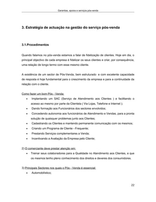 Garantias, apoios e serviços pós-venda
3. Estratégia de actuação na gestão do serviço pós-venda
3.1.Procedimentos
Quando falamos no pós-venda estamos a falar de fidelização de clientes. Hoje em dia, o
principal objectivo de cada empresa é fidelizar os seus clientes e criar, por consequência,
uma relação de longo termo com esse mesmo cliente.
A existência de um sector de Pós-Venda, bem estruturado e com excelente capacidade
de resposta é hoje fundamental para o crescimento da empresa e para a continuidade da
relação com o cliente.
Como fazer um bom Pós - Venda:
• Implantando um SAC (Serviço de Atendimento aos Clientes ) e facilitando o
acesso ao mesmo por parte da Clientela ( Via Lojas, Telefone e Internet );
• Dando formação aos Funcionários dos sectores envolvidos;
• Concedendo autonomia aos funcionários de Atendimento e Vendas, para a pronta
solução de quaisquer problemas junto aos Clientes;
• Cadastrando os Clientes e mantendo permanente comunicação com os mesmos;
• Criando um Programa de Cliente - Frequente;
• Prestando Serviços complementares a Venda;
• Incentivando a Avaliação da Empresa pelo Cliente;
2) O comerciante deve prestar atenção em:
• Treinar seus colaboradores para a Qualidade no Atendimento aos Clientes, e que
os mesmos tenho pleno conhecimento dos direitos e deveres dos consumidores.
3) Principais Sectores nos quais o Pós - Venda é essencial:
• Automobilístico;
22
 