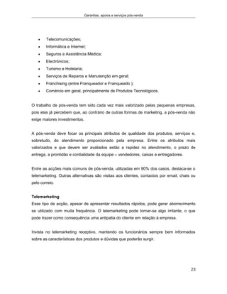 Garantias, apoios e serviços pós-venda
• Telecomunicações;
• Informática e Internet;
• Seguros e Assistência Médica;
• Electrónicos;
• Turismo e Hotelaria;
• Serviços de Reparos e Manutenção em geral;
• Franchising (entre Franqueador e Franqueado );
• Comércio em geral, principalmente de Produtos Tecnológicos.
O trabalho de pós-venda tem sido cada vez mais valorizado pelas pequenas empresas,
pois elas já percebem que, ao contrário de outras formas de marketing, a pós-venda não
exige maiores investimentos.
A pós-venda deve focar os principais atributos de qualidade dos produtos, serviços e,
sobretudo, do atendimento proporcionado pela empresa. Entre os atributos mais
valorizados e que devem ser avaliados estão a rapidez no atendimento, o prazo de
entrega, a prontidão e cordialidade da equipe – vendedores, caixas e entregadores.
Entre as acções mais comuns de pós-venda, utilizadas em 90% dos casos, destaca-se o
telemarketing. Outras alternativas são visitas aos clientes, contactos por email, chats ou
pelo correio.
Telemarketing
Esse tipo de acção, apesar de apresentar resultados rápidos, pode gerar aborrecimento
se utilizado com muita frequência. O telemarketing pode tornar-se algo irritante, o que
pode trazer como consequência uma antipatia do cliente em relação à empresa.
Invista no telemarketing receptivo, mantendo os funcionários sempre bem informados
sobre as características dos produtos e dúvidas que poderão surgir.
23
 